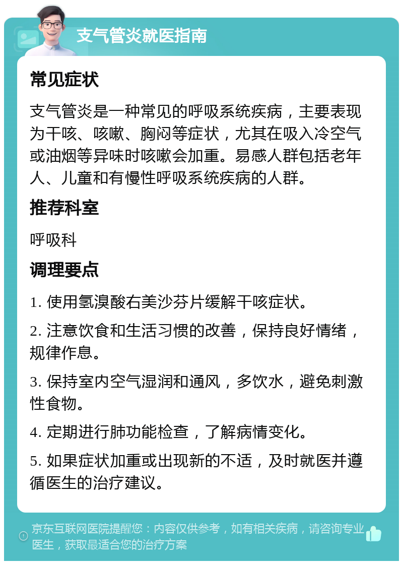 支气管炎就医指南 常见症状 支气管炎是一种常见的呼吸系统疾病，主要表现为干咳、咳嗽、胸闷等症状，尤其在吸入冷空气或油烟等异味时咳嗽会加重。易感人群包括老年人、儿童和有慢性呼吸系统疾病的人群。 推荐科室 呼吸科 调理要点 1. 使用氢溴酸右美沙芬片缓解干咳症状。 2. 注意饮食和生活习惯的改善，保持良好情绪，规律作息。 3. 保持室内空气湿润和通风，多饮水，避免刺激性食物。 4. 定期进行肺功能检查，了解病情变化。 5. 如果症状加重或出现新的不适，及时就医并遵循医生的治疗建议。