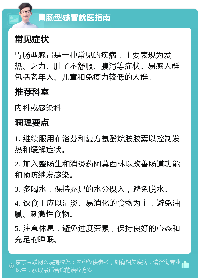 胃肠型感冒就医指南 常见症状 胃肠型感冒是一种常见的疾病，主要表现为发热、乏力、肚子不舒服、腹泻等症状。易感人群包括老年人、儿童和免疫力较低的人群。 推荐科室 内科或感染科 调理要点 1. 继续服用布洛芬和复方氨酚烷胺胶囊以控制发热和缓解症状。 2. 加入整肠生和消炎药阿莫西林以改善肠道功能和预防继发感染。 3. 多喝水，保持充足的水分摄入，避免脱水。 4. 饮食上应以清淡、易消化的食物为主，避免油腻、刺激性食物。 5. 注意休息，避免过度劳累，保持良好的心态和充足的睡眠。