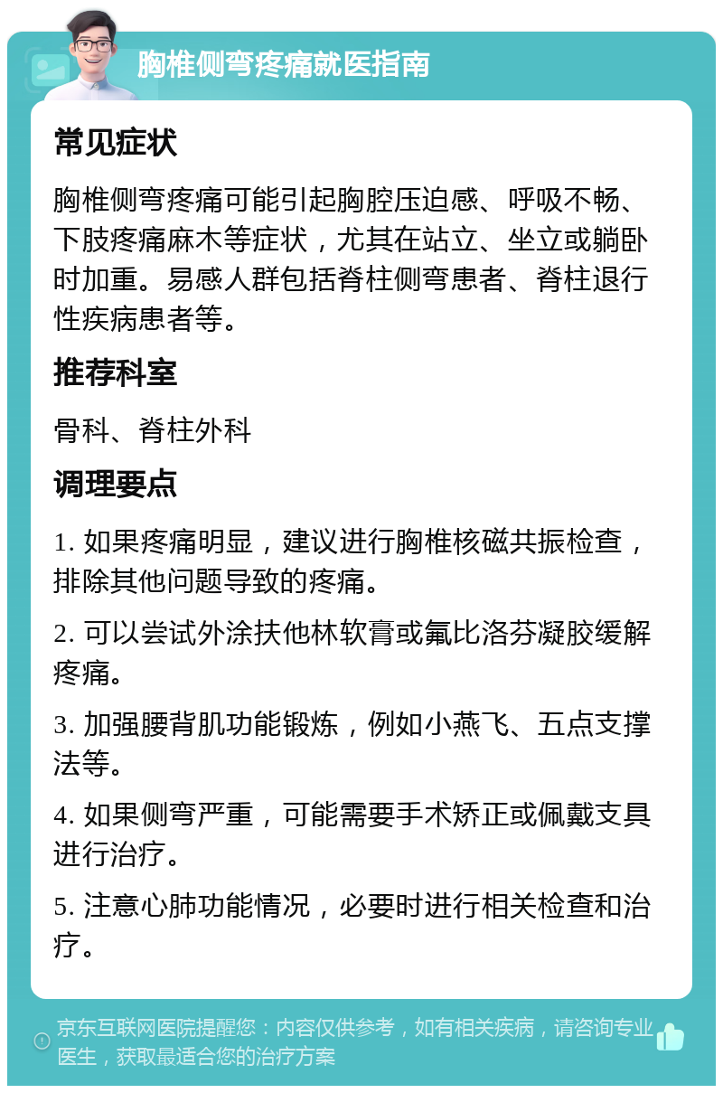 胸椎侧弯疼痛就医指南 常见症状 胸椎侧弯疼痛可能引起胸腔压迫感、呼吸不畅、下肢疼痛麻木等症状，尤其在站立、坐立或躺卧时加重。易感人群包括脊柱侧弯患者、脊柱退行性疾病患者等。 推荐科室 骨科、脊柱外科 调理要点 1. 如果疼痛明显，建议进行胸椎核磁共振检查，排除其他问题导致的疼痛。 2. 可以尝试外涂扶他林软膏或氟比洛芬凝胶缓解疼痛。 3. 加强腰背肌功能锻炼，例如小燕飞、五点支撑法等。 4. 如果侧弯严重，可能需要手术矫正或佩戴支具进行治疗。 5. 注意心肺功能情况，必要时进行相关检查和治疗。