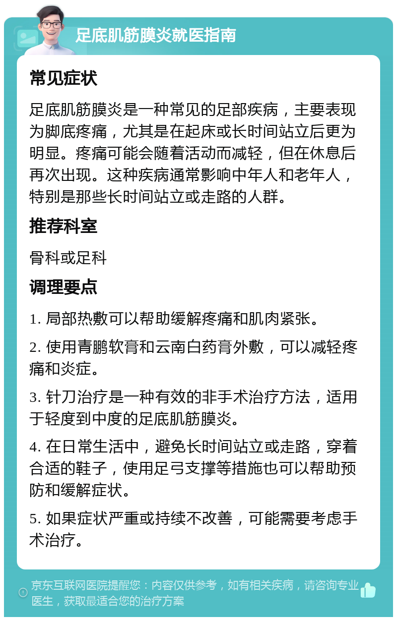 足底肌筋膜炎就医指南 常见症状 足底肌筋膜炎是一种常见的足部疾病，主要表现为脚底疼痛，尤其是在起床或长时间站立后更为明显。疼痛可能会随着活动而减轻，但在休息后再次出现。这种疾病通常影响中年人和老年人，特别是那些长时间站立或走路的人群。 推荐科室 骨科或足科 调理要点 1. 局部热敷可以帮助缓解疼痛和肌肉紧张。 2. 使用青鹏软膏和云南白药膏外敷，可以减轻疼痛和炎症。 3. 针刀治疗是一种有效的非手术治疗方法，适用于轻度到中度的足底肌筋膜炎。 4. 在日常生活中，避免长时间站立或走路，穿着合适的鞋子，使用足弓支撑等措施也可以帮助预防和缓解症状。 5. 如果症状严重或持续不改善，可能需要考虑手术治疗。