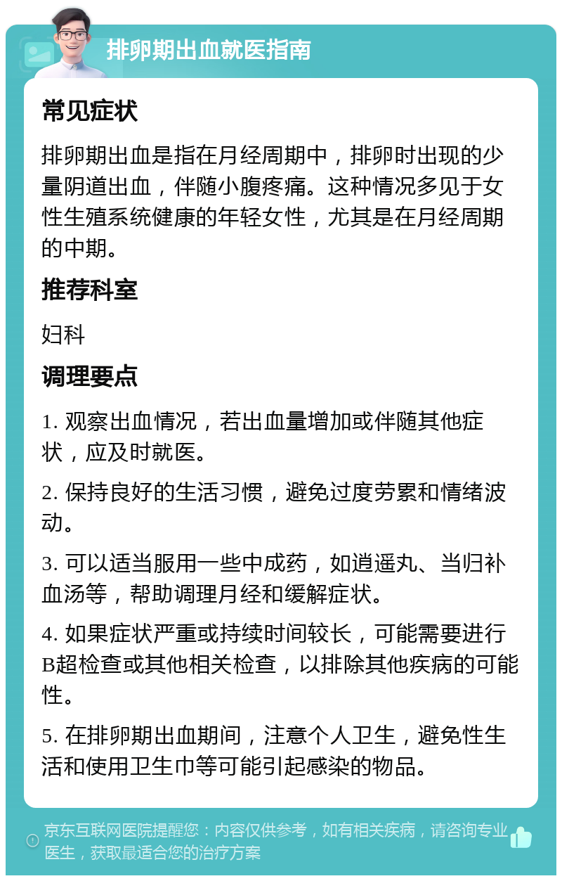 排卵期出血就医指南 常见症状 排卵期出血是指在月经周期中，排卵时出现的少量阴道出血，伴随小腹疼痛。这种情况多见于女性生殖系统健康的年轻女性，尤其是在月经周期的中期。 推荐科室 妇科 调理要点 1. 观察出血情况，若出血量增加或伴随其他症状，应及时就医。 2. 保持良好的生活习惯，避免过度劳累和情绪波动。 3. 可以适当服用一些中成药，如逍遥丸、当归补血汤等，帮助调理月经和缓解症状。 4. 如果症状严重或持续时间较长，可能需要进行B超检查或其他相关检查，以排除其他疾病的可能性。 5. 在排卵期出血期间，注意个人卫生，避免性生活和使用卫生巾等可能引起感染的物品。