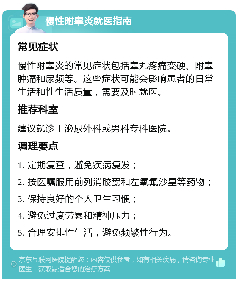 慢性附睾炎就医指南 常见症状 慢性附睾炎的常见症状包括睾丸疼痛变硬、附睾肿痛和尿频等。这些症状可能会影响患者的日常生活和性生活质量，需要及时就医。 推荐科室 建议就诊于泌尿外科或男科专科医院。 调理要点 1. 定期复查，避免疾病复发； 2. 按医嘱服用前列消胶囊和左氧氟沙星等药物； 3. 保持良好的个人卫生习惯； 4. 避免过度劳累和精神压力； 5. 合理安排性生活，避免频繁性行为。