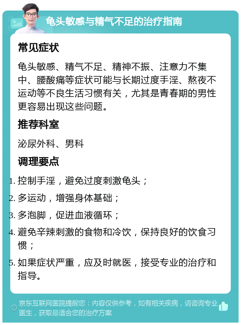 龟头敏感与精气不足的治疗指南 常见症状 龟头敏感、精气不足、精神不振、注意力不集中、腰酸痛等症状可能与长期过度手淫、熬夜不运动等不良生活习惯有关，尤其是青春期的男性更容易出现这些问题。 推荐科室 泌尿外科、男科 调理要点 控制手淫，避免过度刺激龟头； 多运动，增强身体基础； 多泡脚，促进血液循环； 避免辛辣刺激的食物和冷饮，保持良好的饮食习惯； 如果症状严重，应及时就医，接受专业的治疗和指导。