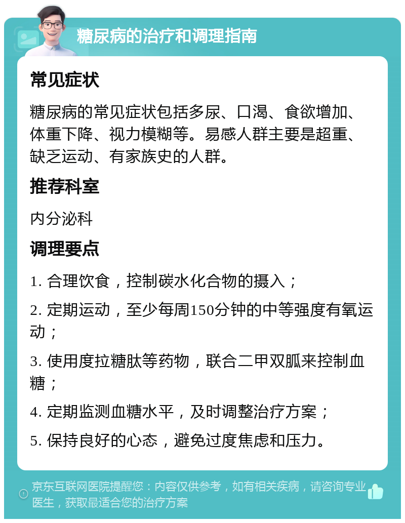 糖尿病的治疗和调理指南 常见症状 糖尿病的常见症状包括多尿、口渴、食欲增加、体重下降、视力模糊等。易感人群主要是超重、缺乏运动、有家族史的人群。 推荐科室 内分泌科 调理要点 1. 合理饮食，控制碳水化合物的摄入； 2. 定期运动，至少每周150分钟的中等强度有氧运动； 3. 使用度拉糖肽等药物，联合二甲双胍来控制血糖； 4. 定期监测血糖水平，及时调整治疗方案； 5. 保持良好的心态，避免过度焦虑和压力。