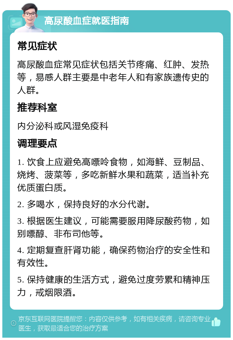 高尿酸血症就医指南 常见症状 高尿酸血症常见症状包括关节疼痛、红肿、发热等，易感人群主要是中老年人和有家族遗传史的人群。 推荐科室 内分泌科或风湿免疫科 调理要点 1. 饮食上应避免高嘌呤食物，如海鲜、豆制品、烧烤、菠菜等，多吃新鲜水果和蔬菜，适当补充优质蛋白质。 2. 多喝水，保持良好的水分代谢。 3. 根据医生建议，可能需要服用降尿酸药物，如别嘌醇、非布司他等。 4. 定期复查肝肾功能，确保药物治疗的安全性和有效性。 5. 保持健康的生活方式，避免过度劳累和精神压力，戒烟限酒。