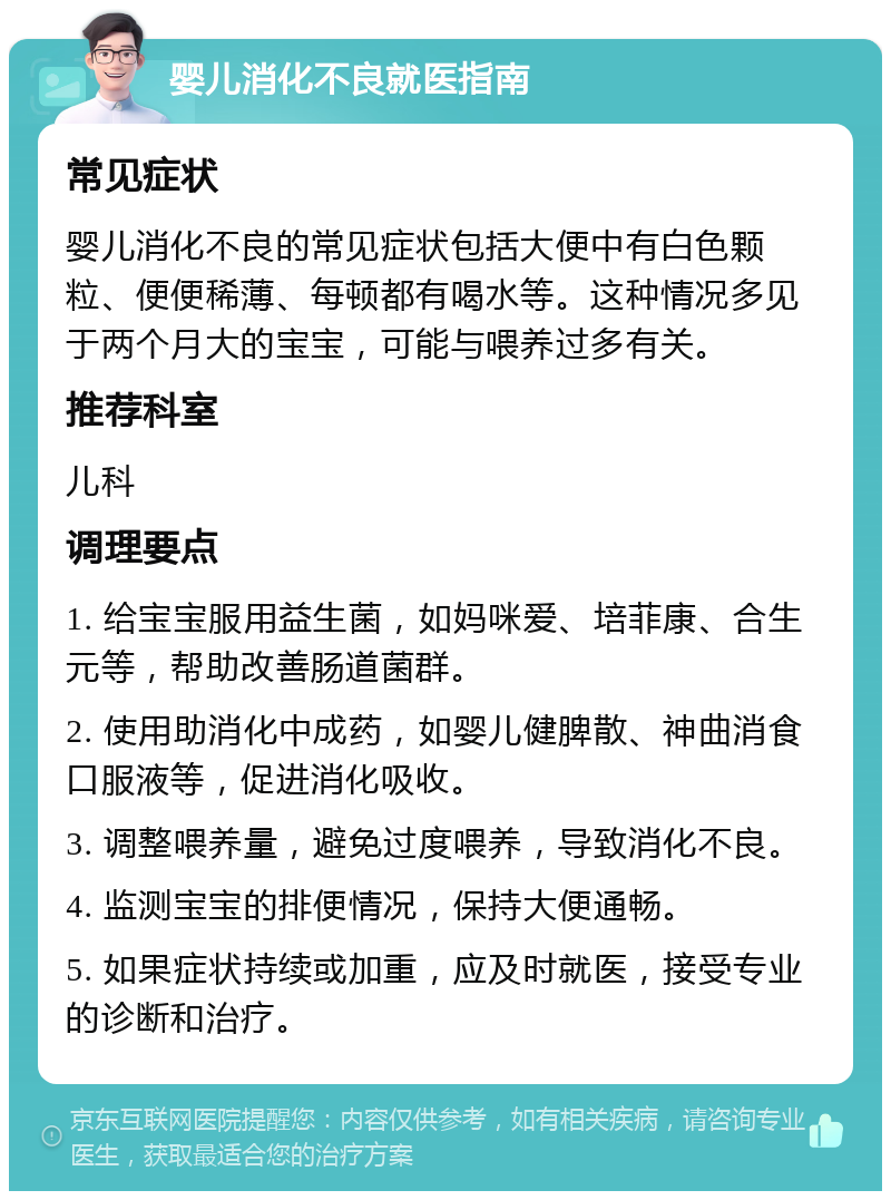 婴儿消化不良就医指南 常见症状 婴儿消化不良的常见症状包括大便中有白色颗粒、便便稀薄、每顿都有喝水等。这种情况多见于两个月大的宝宝，可能与喂养过多有关。 推荐科室 儿科 调理要点 1. 给宝宝服用益生菌，如妈咪爱、培菲康、合生元等，帮助改善肠道菌群。 2. 使用助消化中成药，如婴儿健脾散、神曲消食口服液等，促进消化吸收。 3. 调整喂养量，避免过度喂养，导致消化不良。 4. 监测宝宝的排便情况，保持大便通畅。 5. 如果症状持续或加重，应及时就医，接受专业的诊断和治疗。