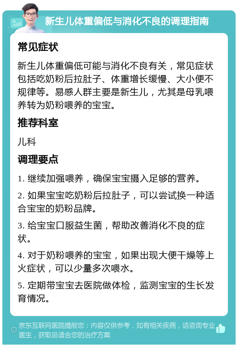 新生儿体重偏低与消化不良的调理指南 常见症状 新生儿体重偏低可能与消化不良有关，常见症状包括吃奶粉后拉肚子、体重增长缓慢、大小便不规律等。易感人群主要是新生儿，尤其是母乳喂养转为奶粉喂养的宝宝。 推荐科室 儿科 调理要点 1. 继续加强喂养，确保宝宝摄入足够的营养。 2. 如果宝宝吃奶粉后拉肚子，可以尝试换一种适合宝宝的奶粉品牌。 3. 给宝宝口服益生菌，帮助改善消化不良的症状。 4. 对于奶粉喂养的宝宝，如果出现大便干燥等上火症状，可以少量多次喂水。 5. 定期带宝宝去医院做体检，监测宝宝的生长发育情况。