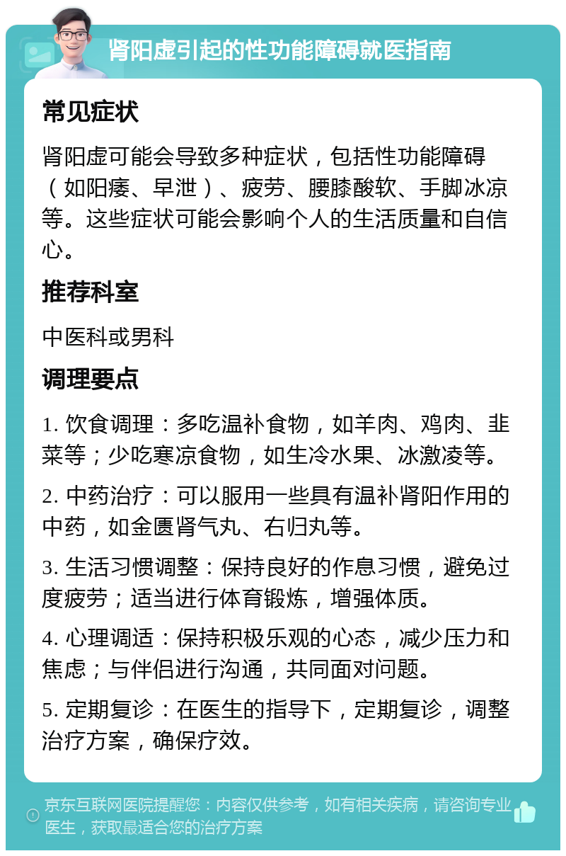 肾阳虚引起的性功能障碍就医指南 常见症状 肾阳虚可能会导致多种症状，包括性功能障碍（如阳痿、早泄）、疲劳、腰膝酸软、手脚冰凉等。这些症状可能会影响个人的生活质量和自信心。 推荐科室 中医科或男科 调理要点 1. 饮食调理：多吃温补食物，如羊肉、鸡肉、韭菜等；少吃寒凉食物，如生冷水果、冰激凌等。 2. 中药治疗：可以服用一些具有温补肾阳作用的中药，如金匮肾气丸、右归丸等。 3. 生活习惯调整：保持良好的作息习惯，避免过度疲劳；适当进行体育锻炼，增强体质。 4. 心理调适：保持积极乐观的心态，减少压力和焦虑；与伴侣进行沟通，共同面对问题。 5. 定期复诊：在医生的指导下，定期复诊，调整治疗方案，确保疗效。