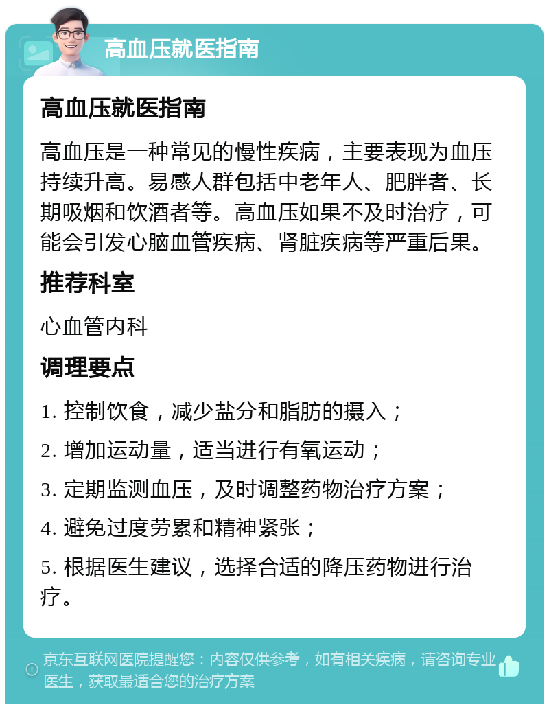 高血压就医指南 高血压就医指南 高血压是一种常见的慢性疾病，主要表现为血压持续升高。易感人群包括中老年人、肥胖者、长期吸烟和饮酒者等。高血压如果不及时治疗，可能会引发心脑血管疾病、肾脏疾病等严重后果。 推荐科室 心血管内科 调理要点 1. 控制饮食，减少盐分和脂肪的摄入； 2. 增加运动量，适当进行有氧运动； 3. 定期监测血压，及时调整药物治疗方案； 4. 避免过度劳累和精神紧张； 5. 根据医生建议，选择合适的降压药物进行治疗。