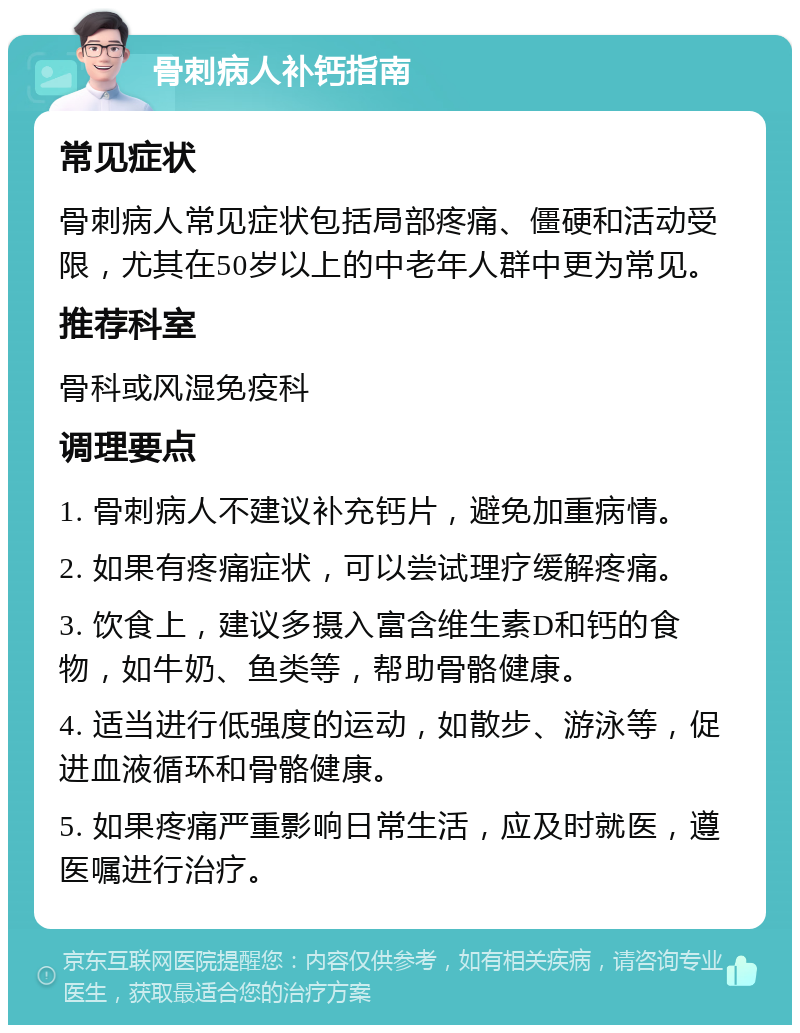 骨刺病人补钙指南 常见症状 骨刺病人常见症状包括局部疼痛、僵硬和活动受限，尤其在50岁以上的中老年人群中更为常见。 推荐科室 骨科或风湿免疫科 调理要点 1. 骨刺病人不建议补充钙片，避免加重病情。 2. 如果有疼痛症状，可以尝试理疗缓解疼痛。 3. 饮食上，建议多摄入富含维生素D和钙的食物，如牛奶、鱼类等，帮助骨骼健康。 4. 适当进行低强度的运动，如散步、游泳等，促进血液循环和骨骼健康。 5. 如果疼痛严重影响日常生活，应及时就医，遵医嘱进行治疗。