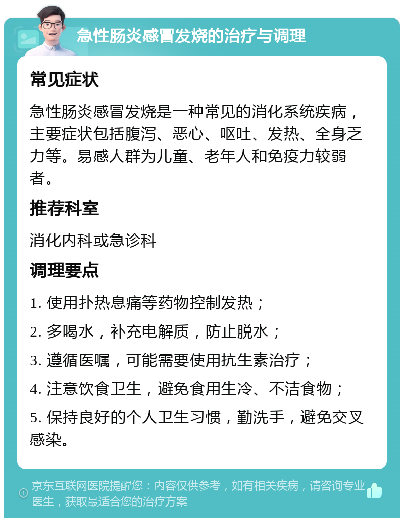 急性肠炎感冒发烧的治疗与调理 常见症状 急性肠炎感冒发烧是一种常见的消化系统疾病，主要症状包括腹泻、恶心、呕吐、发热、全身乏力等。易感人群为儿童、老年人和免疫力较弱者。 推荐科室 消化内科或急诊科 调理要点 1. 使用扑热息痛等药物控制发热； 2. 多喝水，补充电解质，防止脱水； 3. 遵循医嘱，可能需要使用抗生素治疗； 4. 注意饮食卫生，避免食用生冷、不洁食物； 5. 保持良好的个人卫生习惯，勤洗手，避免交叉感染。