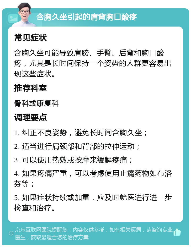 含胸久坐引起的肩背胸口酸疼 常见症状 含胸久坐可能导致肩膀、手臂、后背和胸口酸疼，尤其是长时间保持一个姿势的人群更容易出现这些症状。 推荐科室 骨科或康复科 调理要点 1. 纠正不良姿势，避免长时间含胸久坐； 2. 适当进行肩颈部和背部的拉伸运动； 3. 可以使用热敷或按摩来缓解疼痛； 4. 如果疼痛严重，可以考虑使用止痛药物如布洛芬等； 5. 如果症状持续或加重，应及时就医进行进一步检查和治疗。