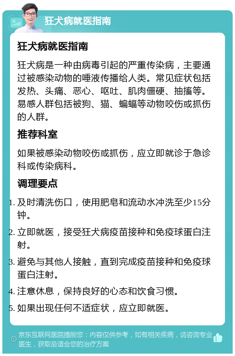 狂犬病就医指南 狂犬病就医指南 狂犬病是一种由病毒引起的严重传染病，主要通过被感染动物的唾液传播给人类。常见症状包括发热、头痛、恶心、呕吐、肌肉僵硬、抽搐等。易感人群包括被狗、猫、蝙蝠等动物咬伤或抓伤的人群。 推荐科室 如果被感染动物咬伤或抓伤，应立即就诊于急诊科或传染病科。 调理要点 及时清洗伤口，使用肥皂和流动水冲洗至少15分钟。 立即就医，接受狂犬病疫苗接种和免疫球蛋白注射。 避免与其他人接触，直到完成疫苗接种和免疫球蛋白注射。 注意休息，保持良好的心态和饮食习惯。 如果出现任何不适症状，应立即就医。