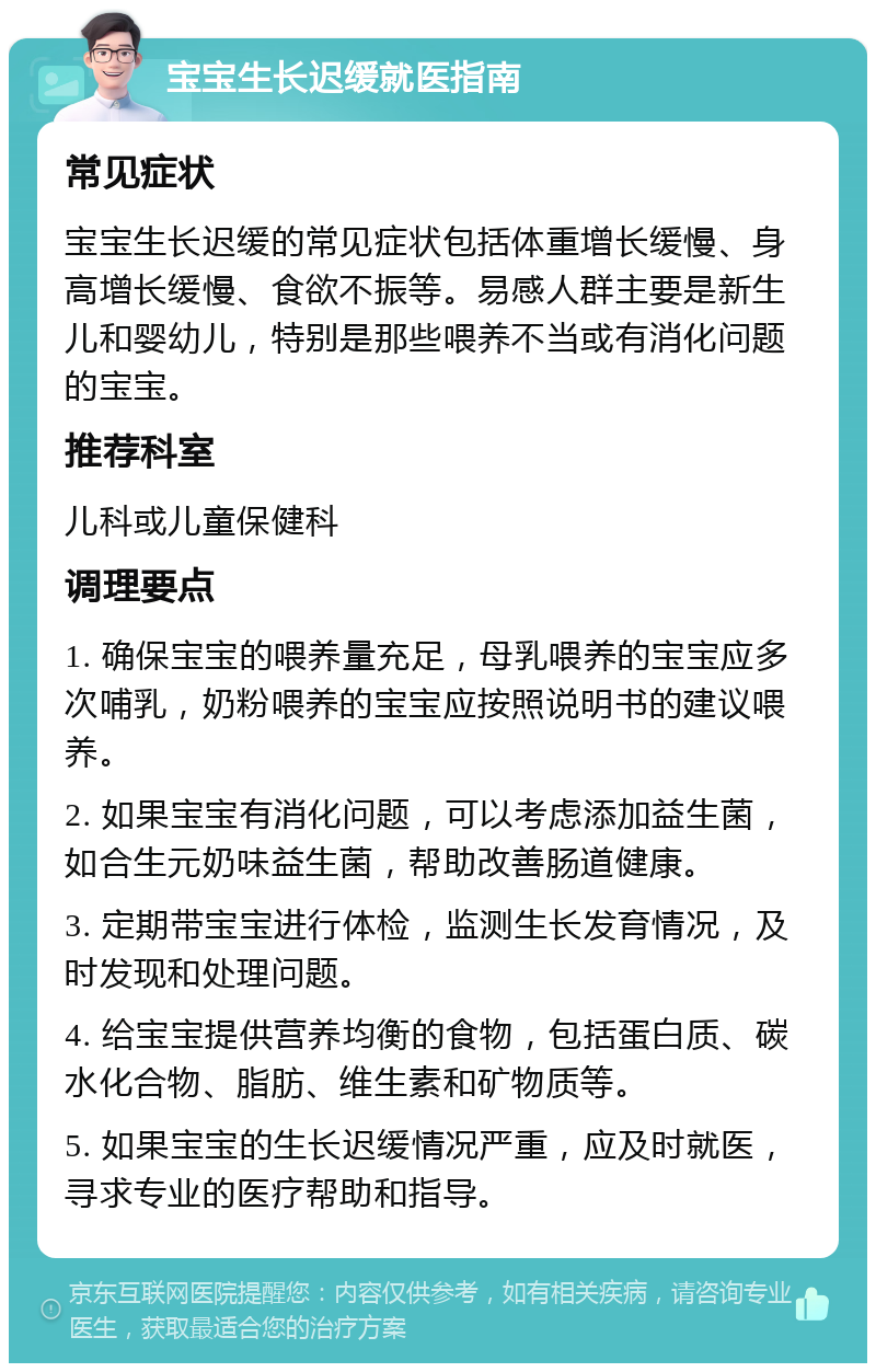 宝宝生长迟缓就医指南 常见症状 宝宝生长迟缓的常见症状包括体重增长缓慢、身高增长缓慢、食欲不振等。易感人群主要是新生儿和婴幼儿，特别是那些喂养不当或有消化问题的宝宝。 推荐科室 儿科或儿童保健科 调理要点 1. 确保宝宝的喂养量充足，母乳喂养的宝宝应多次哺乳，奶粉喂养的宝宝应按照说明书的建议喂养。 2. 如果宝宝有消化问题，可以考虑添加益生菌，如合生元奶味益生菌，帮助改善肠道健康。 3. 定期带宝宝进行体检，监测生长发育情况，及时发现和处理问题。 4. 给宝宝提供营养均衡的食物，包括蛋白质、碳水化合物、脂肪、维生素和矿物质等。 5. 如果宝宝的生长迟缓情况严重，应及时就医，寻求专业的医疗帮助和指导。