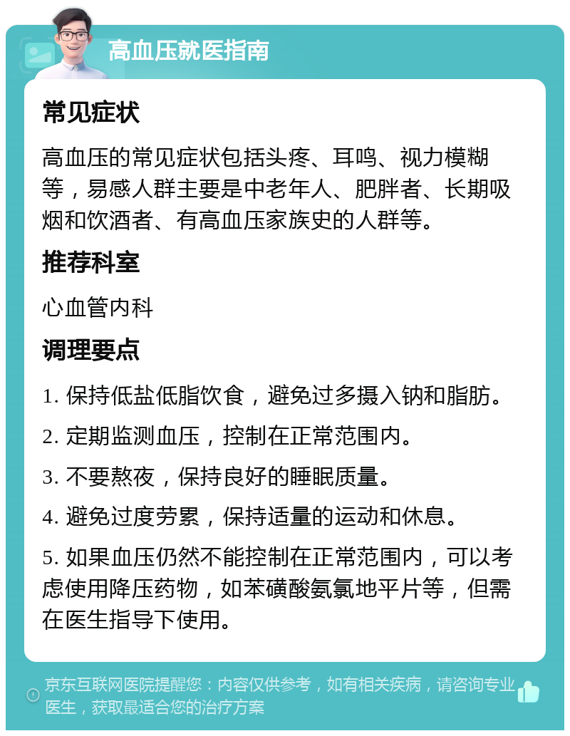 高血压就医指南 常见症状 高血压的常见症状包括头疼、耳鸣、视力模糊等，易感人群主要是中老年人、肥胖者、长期吸烟和饮酒者、有高血压家族史的人群等。 推荐科室 心血管内科 调理要点 1. 保持低盐低脂饮食，避免过多摄入钠和脂肪。 2. 定期监测血压，控制在正常范围内。 3. 不要熬夜，保持良好的睡眠质量。 4. 避免过度劳累，保持适量的运动和休息。 5. 如果血压仍然不能控制在正常范围内，可以考虑使用降压药物，如苯磺酸氨氯地平片等，但需在医生指导下使用。