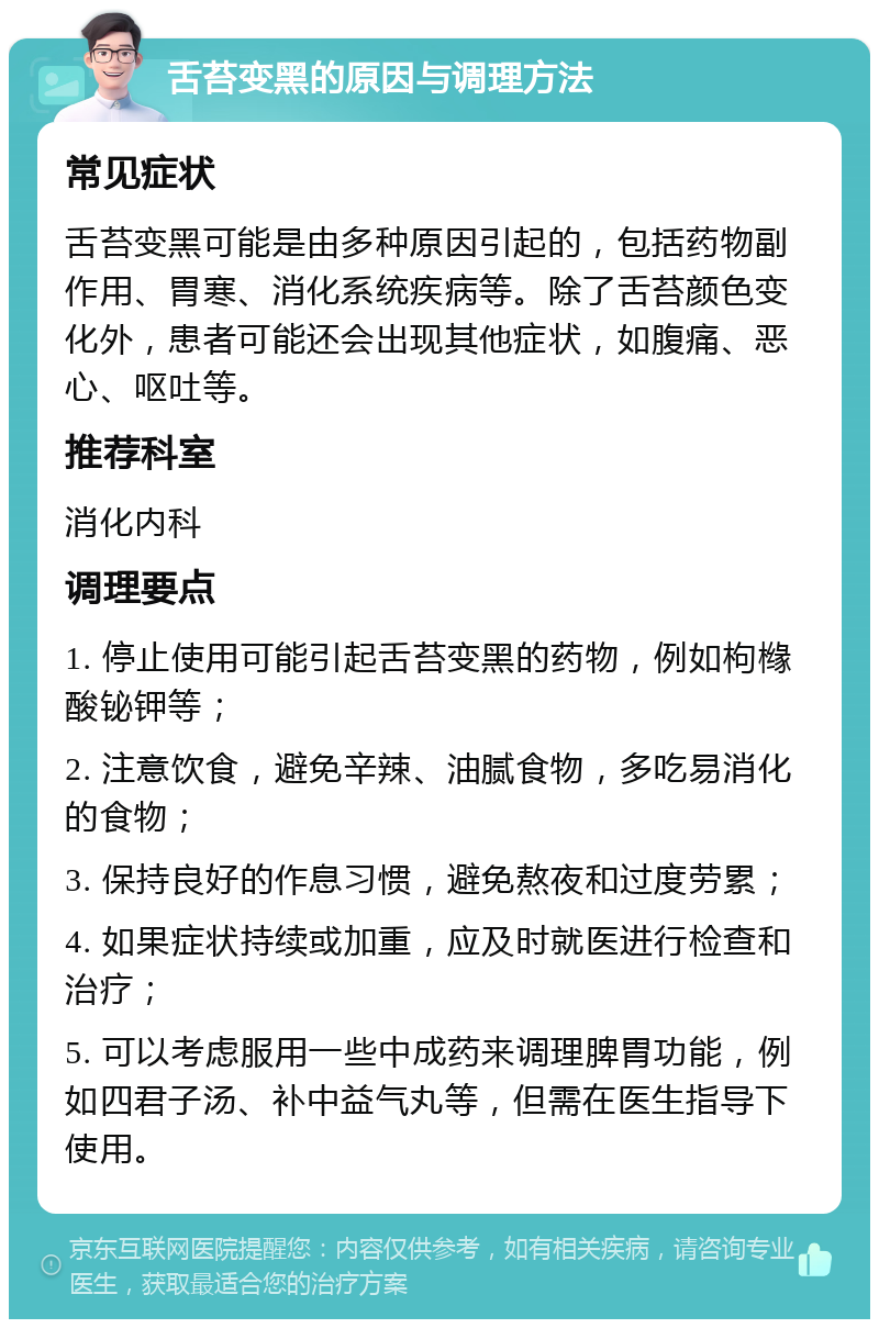 舌苔变黑的原因与调理方法 常见症状 舌苔变黑可能是由多种原因引起的，包括药物副作用、胃寒、消化系统疾病等。除了舌苔颜色变化外，患者可能还会出现其他症状，如腹痛、恶心、呕吐等。 推荐科室 消化内科 调理要点 1. 停止使用可能引起舌苔变黑的药物，例如枸橼酸铋钾等； 2. 注意饮食，避免辛辣、油腻食物，多吃易消化的食物； 3. 保持良好的作息习惯，避免熬夜和过度劳累； 4. 如果症状持续或加重，应及时就医进行检查和治疗； 5. 可以考虑服用一些中成药来调理脾胃功能，例如四君子汤、补中益气丸等，但需在医生指导下使用。