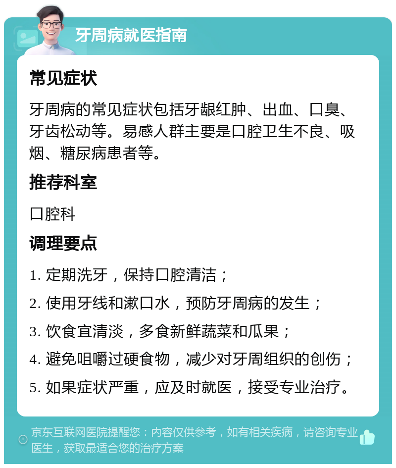 牙周病就医指南 常见症状 牙周病的常见症状包括牙龈红肿、出血、口臭、牙齿松动等。易感人群主要是口腔卫生不良、吸烟、糖尿病患者等。 推荐科室 口腔科 调理要点 1. 定期洗牙，保持口腔清洁； 2. 使用牙线和漱口水，预防牙周病的发生； 3. 饮食宜清淡，多食新鲜蔬菜和瓜果； 4. 避免咀嚼过硬食物，减少对牙周组织的创伤； 5. 如果症状严重，应及时就医，接受专业治疗。