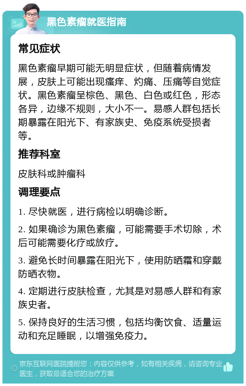 黑色素瘤就医指南 常见症状 黑色素瘤早期可能无明显症状，但随着病情发展，皮肤上可能出现瘙痒、灼痛、压痛等自觉症状。黑色素瘤呈棕色、黑色、白色或红色，形态各异，边缘不规则，大小不一。易感人群包括长期暴露在阳光下、有家族史、免疫系统受损者等。 推荐科室 皮肤科或肿瘤科 调理要点 1. 尽快就医，进行病检以明确诊断。 2. 如果确诊为黑色素瘤，可能需要手术切除，术后可能需要化疗或放疗。 3. 避免长时间暴露在阳光下，使用防晒霜和穿戴防晒衣物。 4. 定期进行皮肤检查，尤其是对易感人群和有家族史者。 5. 保持良好的生活习惯，包括均衡饮食、适量运动和充足睡眠，以增强免疫力。