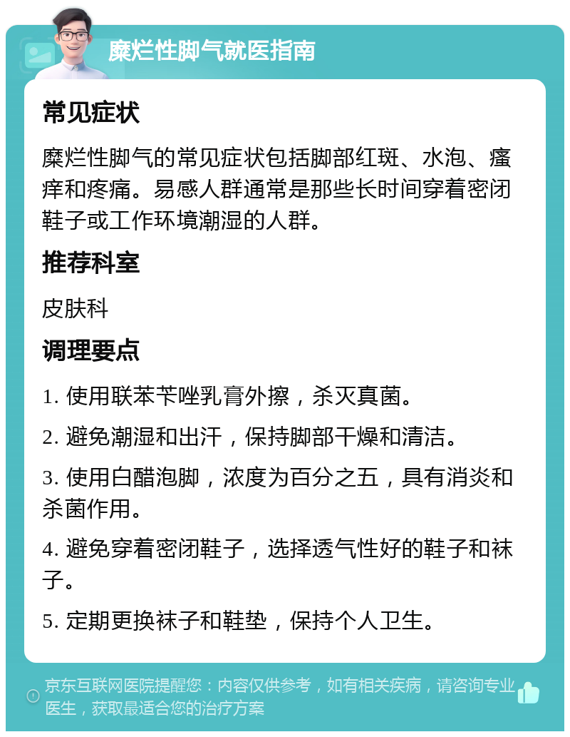 糜烂性脚气就医指南 常见症状 糜烂性脚气的常见症状包括脚部红斑、水泡、瘙痒和疼痛。易感人群通常是那些长时间穿着密闭鞋子或工作环境潮湿的人群。 推荐科室 皮肤科 调理要点 1. 使用联苯苄唑乳膏外擦，杀灭真菌。 2. 避免潮湿和出汗，保持脚部干燥和清洁。 3. 使用白醋泡脚，浓度为百分之五，具有消炎和杀菌作用。 4. 避免穿着密闭鞋子，选择透气性好的鞋子和袜子。 5. 定期更换袜子和鞋垫，保持个人卫生。