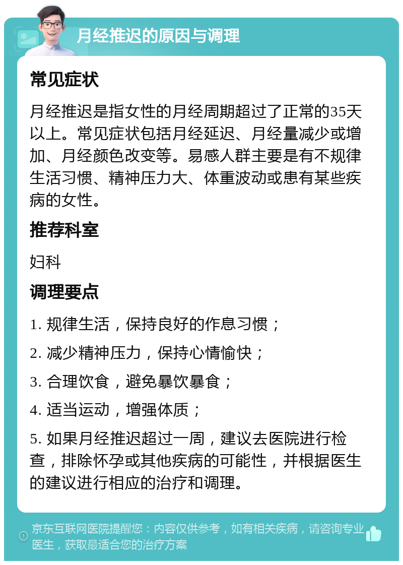 月经推迟的原因与调理 常见症状 月经推迟是指女性的月经周期超过了正常的35天以上。常见症状包括月经延迟、月经量减少或增加、月经颜色改变等。易感人群主要是有不规律生活习惯、精神压力大、体重波动或患有某些疾病的女性。 推荐科室 妇科 调理要点 1. 规律生活，保持良好的作息习惯； 2. 减少精神压力，保持心情愉快； 3. 合理饮食，避免暴饮暴食； 4. 适当运动，增强体质； 5. 如果月经推迟超过一周，建议去医院进行检查，排除怀孕或其他疾病的可能性，并根据医生的建议进行相应的治疗和调理。