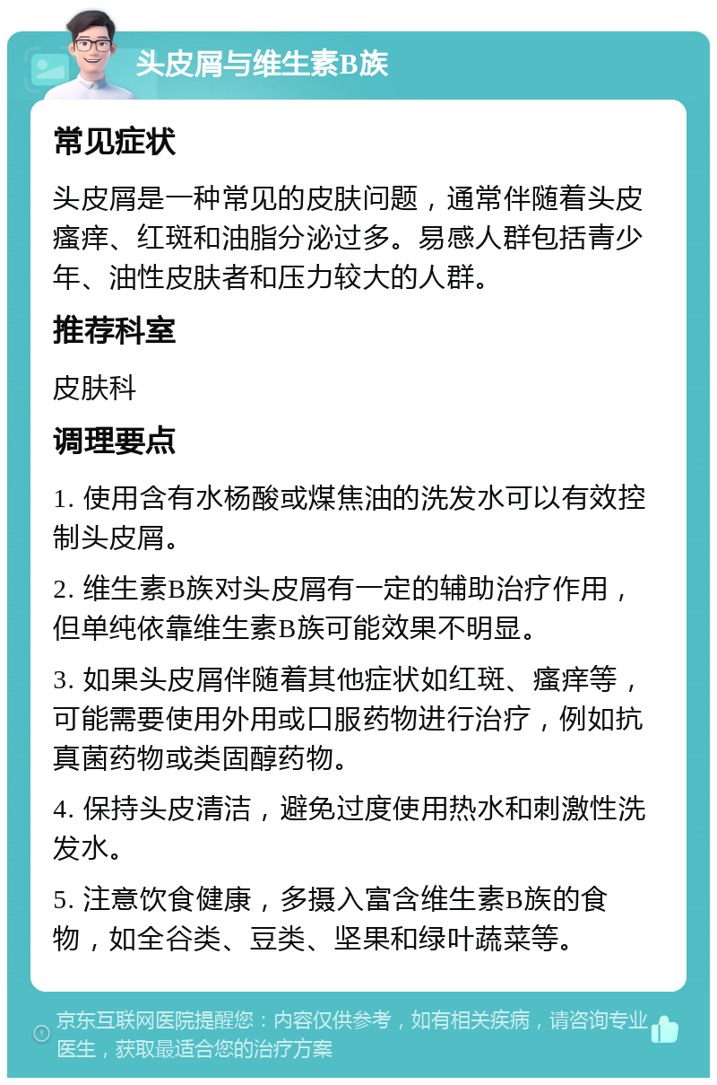 头皮屑与维生素B族 常见症状 头皮屑是一种常见的皮肤问题，通常伴随着头皮瘙痒、红斑和油脂分泌过多。易感人群包括青少年、油性皮肤者和压力较大的人群。 推荐科室 皮肤科 调理要点 1. 使用含有水杨酸或煤焦油的洗发水可以有效控制头皮屑。 2. 维生素B族对头皮屑有一定的辅助治疗作用，但单纯依靠维生素B族可能效果不明显。 3. 如果头皮屑伴随着其他症状如红斑、瘙痒等，可能需要使用外用或口服药物进行治疗，例如抗真菌药物或类固醇药物。 4. 保持头皮清洁，避免过度使用热水和刺激性洗发水。 5. 注意饮食健康，多摄入富含维生素B族的食物，如全谷类、豆类、坚果和绿叶蔬菜等。