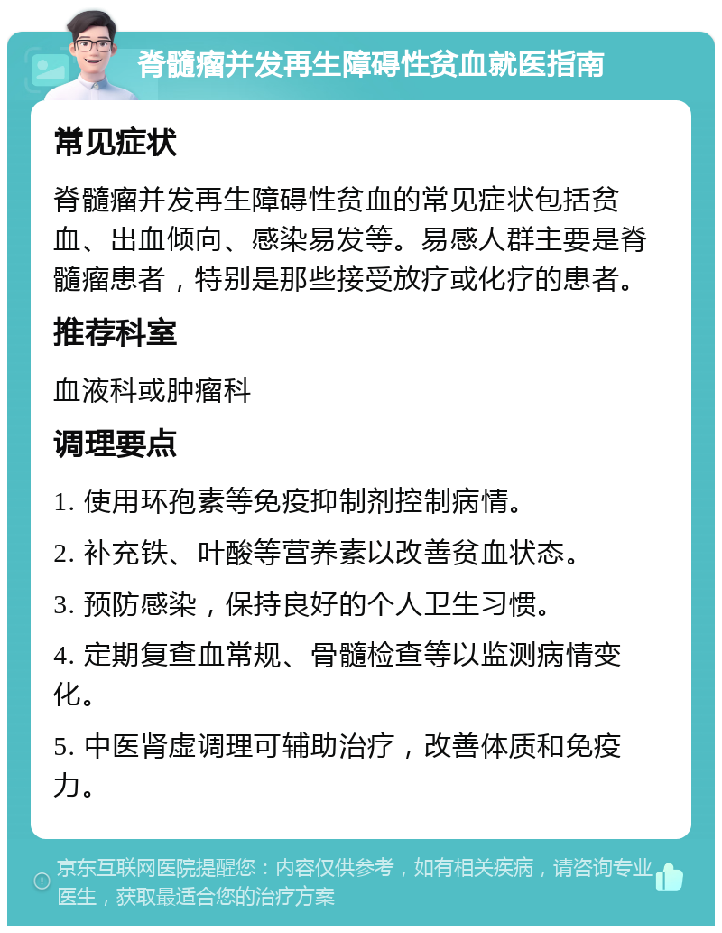 脊髓瘤并发再生障碍性贫血就医指南 常见症状 脊髓瘤并发再生障碍性贫血的常见症状包括贫血、出血倾向、感染易发等。易感人群主要是脊髓瘤患者，特别是那些接受放疗或化疗的患者。 推荐科室 血液科或肿瘤科 调理要点 1. 使用环孢素等免疫抑制剂控制病情。 2. 补充铁、叶酸等营养素以改善贫血状态。 3. 预防感染，保持良好的个人卫生习惯。 4. 定期复查血常规、骨髓检查等以监测病情变化。 5. 中医肾虚调理可辅助治疗，改善体质和免疫力。