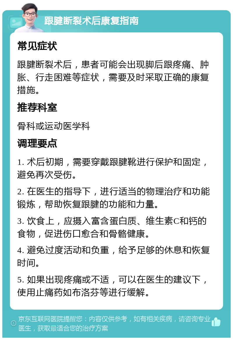 跟腱断裂术后康复指南 常见症状 跟腱断裂术后，患者可能会出现脚后跟疼痛、肿胀、行走困难等症状，需要及时采取正确的康复措施。 推荐科室 骨科或运动医学科 调理要点 1. 术后初期，需要穿戴跟腱靴进行保护和固定，避免再次受伤。 2. 在医生的指导下，进行适当的物理治疗和功能锻炼，帮助恢复跟腱的功能和力量。 3. 饮食上，应摄入富含蛋白质、维生素C和钙的食物，促进伤口愈合和骨骼健康。 4. 避免过度活动和负重，给予足够的休息和恢复时间。 5. 如果出现疼痛或不适，可以在医生的建议下，使用止痛药如布洛芬等进行缓解。