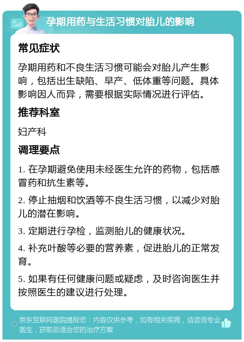 孕期用药与生活习惯对胎儿的影响 常见症状 孕期用药和不良生活习惯可能会对胎儿产生影响，包括出生缺陷、早产、低体重等问题。具体影响因人而异，需要根据实际情况进行评估。 推荐科室 妇产科 调理要点 1. 在孕期避免使用未经医生允许的药物，包括感冒药和抗生素等。 2. 停止抽烟和饮酒等不良生活习惯，以减少对胎儿的潜在影响。 3. 定期进行孕检，监测胎儿的健康状况。 4. 补充叶酸等必要的营养素，促进胎儿的正常发育。 5. 如果有任何健康问题或疑虑，及时咨询医生并按照医生的建议进行处理。