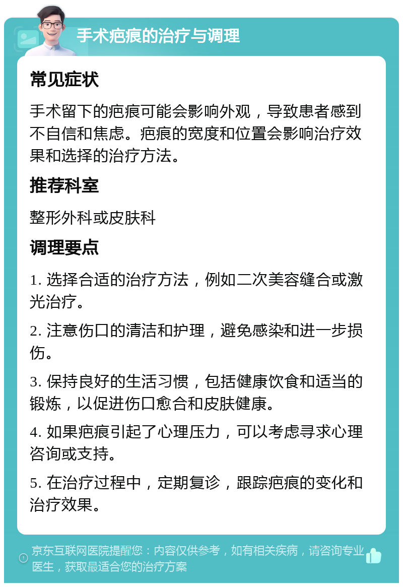 手术疤痕的治疗与调理 常见症状 手术留下的疤痕可能会影响外观，导致患者感到不自信和焦虑。疤痕的宽度和位置会影响治疗效果和选择的治疗方法。 推荐科室 整形外科或皮肤科 调理要点 1. 选择合适的治疗方法，例如二次美容缝合或激光治疗。 2. 注意伤口的清洁和护理，避免感染和进一步损伤。 3. 保持良好的生活习惯，包括健康饮食和适当的锻炼，以促进伤口愈合和皮肤健康。 4. 如果疤痕引起了心理压力，可以考虑寻求心理咨询或支持。 5. 在治疗过程中，定期复诊，跟踪疤痕的变化和治疗效果。