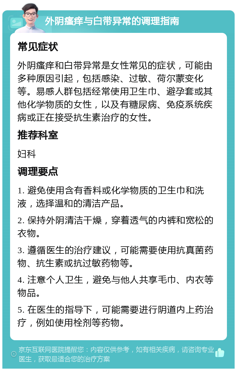 外阴瘙痒与白带异常的调理指南 常见症状 外阴瘙痒和白带异常是女性常见的症状，可能由多种原因引起，包括感染、过敏、荷尔蒙变化等。易感人群包括经常使用卫生巾、避孕套或其他化学物质的女性，以及有糖尿病、免疫系统疾病或正在接受抗生素治疗的女性。 推荐科室 妇科 调理要点 1. 避免使用含有香料或化学物质的卫生巾和洗液，选择温和的清洁产品。 2. 保持外阴清洁干燥，穿着透气的内裤和宽松的衣物。 3. 遵循医生的治疗建议，可能需要使用抗真菌药物、抗生素或抗过敏药物等。 4. 注意个人卫生，避免与他人共享毛巾、内衣等物品。 5. 在医生的指导下，可能需要进行阴道内上药治疗，例如使用栓剂等药物。