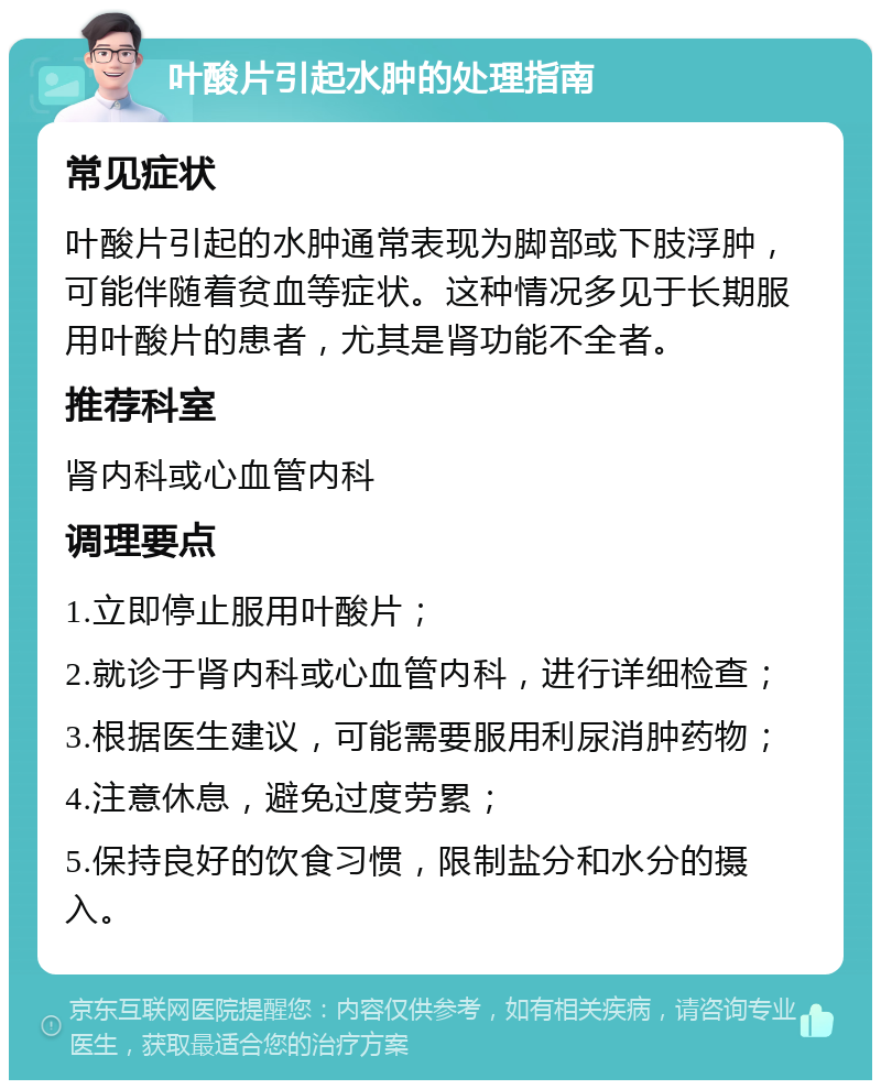 叶酸片引起水肿的处理指南 常见症状 叶酸片引起的水肿通常表现为脚部或下肢浮肿，可能伴随着贫血等症状。这种情况多见于长期服用叶酸片的患者，尤其是肾功能不全者。 推荐科室 肾内科或心血管内科 调理要点 1.立即停止服用叶酸片； 2.就诊于肾内科或心血管内科，进行详细检查； 3.根据医生建议，可能需要服用利尿消肿药物； 4.注意休息，避免过度劳累； 5.保持良好的饮食习惯，限制盐分和水分的摄入。