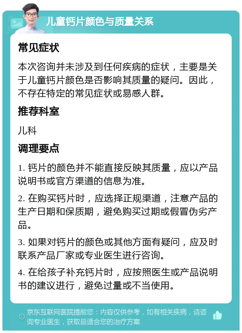 儿童钙片颜色与质量关系 常见症状 本次咨询并未涉及到任何疾病的症状，主要是关于儿童钙片颜色是否影响其质量的疑问。因此，不存在特定的常见症状或易感人群。 推荐科室 儿科 调理要点 1. 钙片的颜色并不能直接反映其质量，应以产品说明书或官方渠道的信息为准。 2. 在购买钙片时，应选择正规渠道，注意产品的生产日期和保质期，避免购买过期或假冒伪劣产品。 3. 如果对钙片的颜色或其他方面有疑问，应及时联系产品厂家或专业医生进行咨询。 4. 在给孩子补充钙片时，应按照医生或产品说明书的建议进行，避免过量或不当使用。