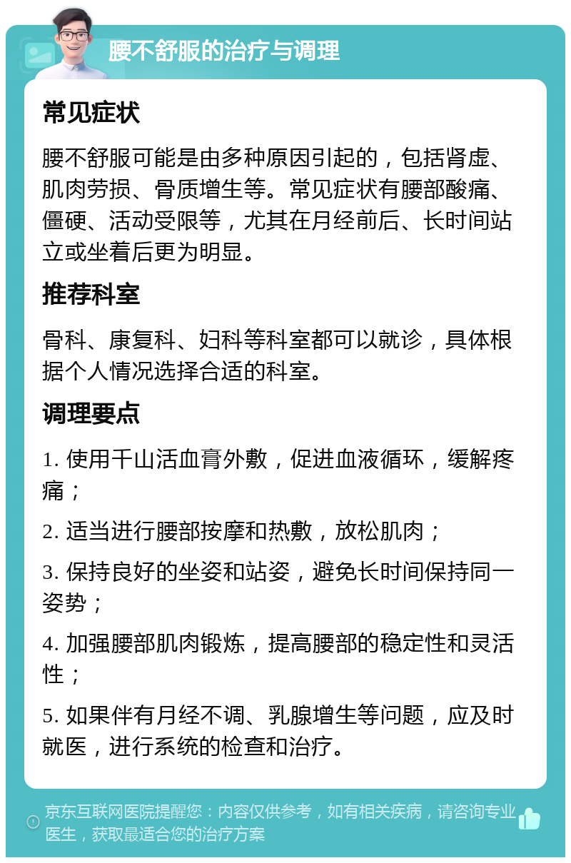 腰不舒服的治疗与调理 常见症状 腰不舒服可能是由多种原因引起的，包括肾虚、肌肉劳损、骨质增生等。常见症状有腰部酸痛、僵硬、活动受限等，尤其在月经前后、长时间站立或坐着后更为明显。 推荐科室 骨科、康复科、妇科等科室都可以就诊，具体根据个人情况选择合适的科室。 调理要点 1. 使用千山活血膏外敷，促进血液循环，缓解疼痛； 2. 适当进行腰部按摩和热敷，放松肌肉； 3. 保持良好的坐姿和站姿，避免长时间保持同一姿势； 4. 加强腰部肌肉锻炼，提高腰部的稳定性和灵活性； 5. 如果伴有月经不调、乳腺增生等问题，应及时就医，进行系统的检查和治疗。