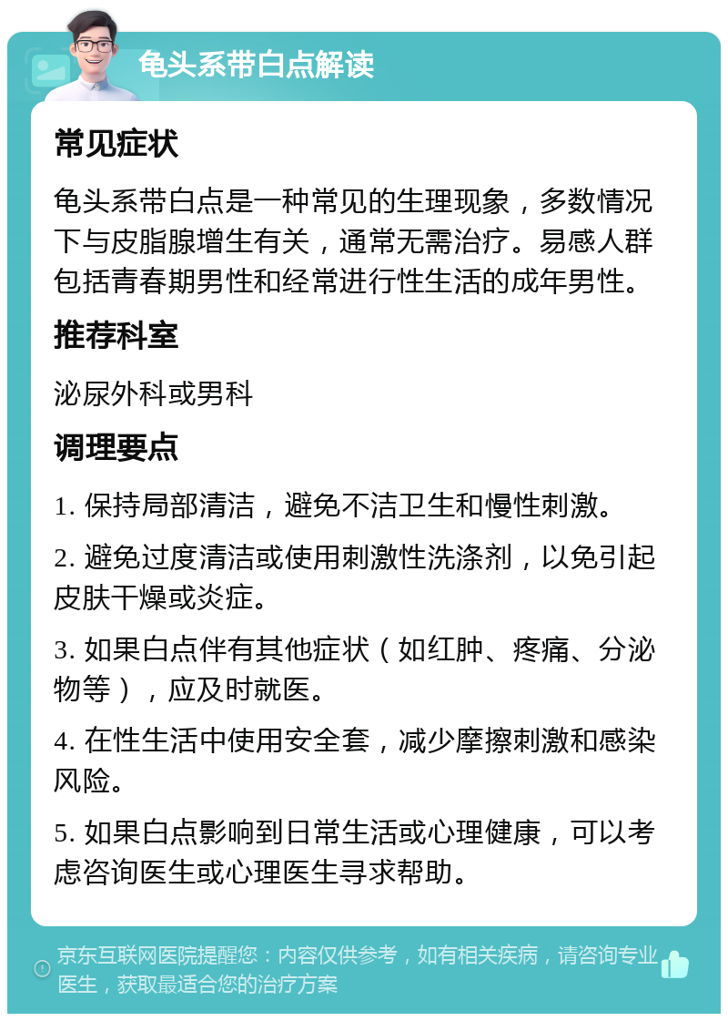 龟头系带白点解读 常见症状 龟头系带白点是一种常见的生理现象，多数情况下与皮脂腺增生有关，通常无需治疗。易感人群包括青春期男性和经常进行性生活的成年男性。 推荐科室 泌尿外科或男科 调理要点 1. 保持局部清洁，避免不洁卫生和慢性刺激。 2. 避免过度清洁或使用刺激性洗涤剂，以免引起皮肤干燥或炎症。 3. 如果白点伴有其他症状（如红肿、疼痛、分泌物等），应及时就医。 4. 在性生活中使用安全套，减少摩擦刺激和感染风险。 5. 如果白点影响到日常生活或心理健康，可以考虑咨询医生或心理医生寻求帮助。