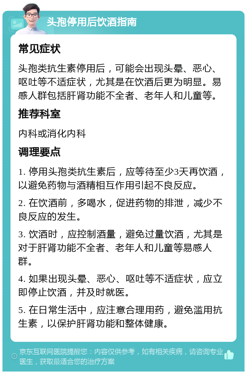 头孢停用后饮酒指南 常见症状 头孢类抗生素停用后，可能会出现头晕、恶心、呕吐等不适症状，尤其是在饮酒后更为明显。易感人群包括肝肾功能不全者、老年人和儿童等。 推荐科室 内科或消化内科 调理要点 1. 停用头孢类抗生素后，应等待至少3天再饮酒，以避免药物与酒精相互作用引起不良反应。 2. 在饮酒前，多喝水，促进药物的排泄，减少不良反应的发生。 3. 饮酒时，应控制酒量，避免过量饮酒，尤其是对于肝肾功能不全者、老年人和儿童等易感人群。 4. 如果出现头晕、恶心、呕吐等不适症状，应立即停止饮酒，并及时就医。 5. 在日常生活中，应注意合理用药，避免滥用抗生素，以保护肝肾功能和整体健康。