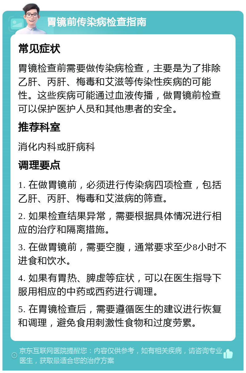 胃镜前传染病检查指南 常见症状 胃镜检查前需要做传染病检查，主要是为了排除乙肝、丙肝、梅毒和艾滋等传染性疾病的可能性。这些疾病可能通过血液传播，做胃镜前检查可以保护医护人员和其他患者的安全。 推荐科室 消化内科或肝病科 调理要点 1. 在做胃镜前，必须进行传染病四项检查，包括乙肝、丙肝、梅毒和艾滋病的筛查。 2. 如果检查结果异常，需要根据具体情况进行相应的治疗和隔离措施。 3. 在做胃镜前，需要空腹，通常要求至少8小时不进食和饮水。 4. 如果有胃热、脾虚等症状，可以在医生指导下服用相应的中药或西药进行调理。 5. 在胃镜检查后，需要遵循医生的建议进行恢复和调理，避免食用刺激性食物和过度劳累。