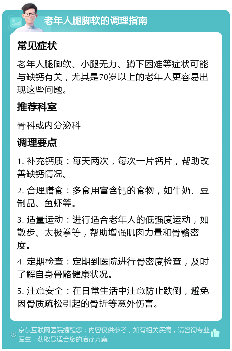 老年人腿脚软的调理指南 常见症状 老年人腿脚软、小腿无力、蹲下困难等症状可能与缺钙有关，尤其是70岁以上的老年人更容易出现这些问题。 推荐科室 骨科或内分泌科 调理要点 1. 补充钙质：每天两次，每次一片钙片，帮助改善缺钙情况。 2. 合理膳食：多食用富含钙的食物，如牛奶、豆制品、鱼虾等。 3. 适量运动：进行适合老年人的低强度运动，如散步、太极拳等，帮助增强肌肉力量和骨骼密度。 4. 定期检查：定期到医院进行骨密度检查，及时了解自身骨骼健康状况。 5. 注意安全：在日常生活中注意防止跌倒，避免因骨质疏松引起的骨折等意外伤害。