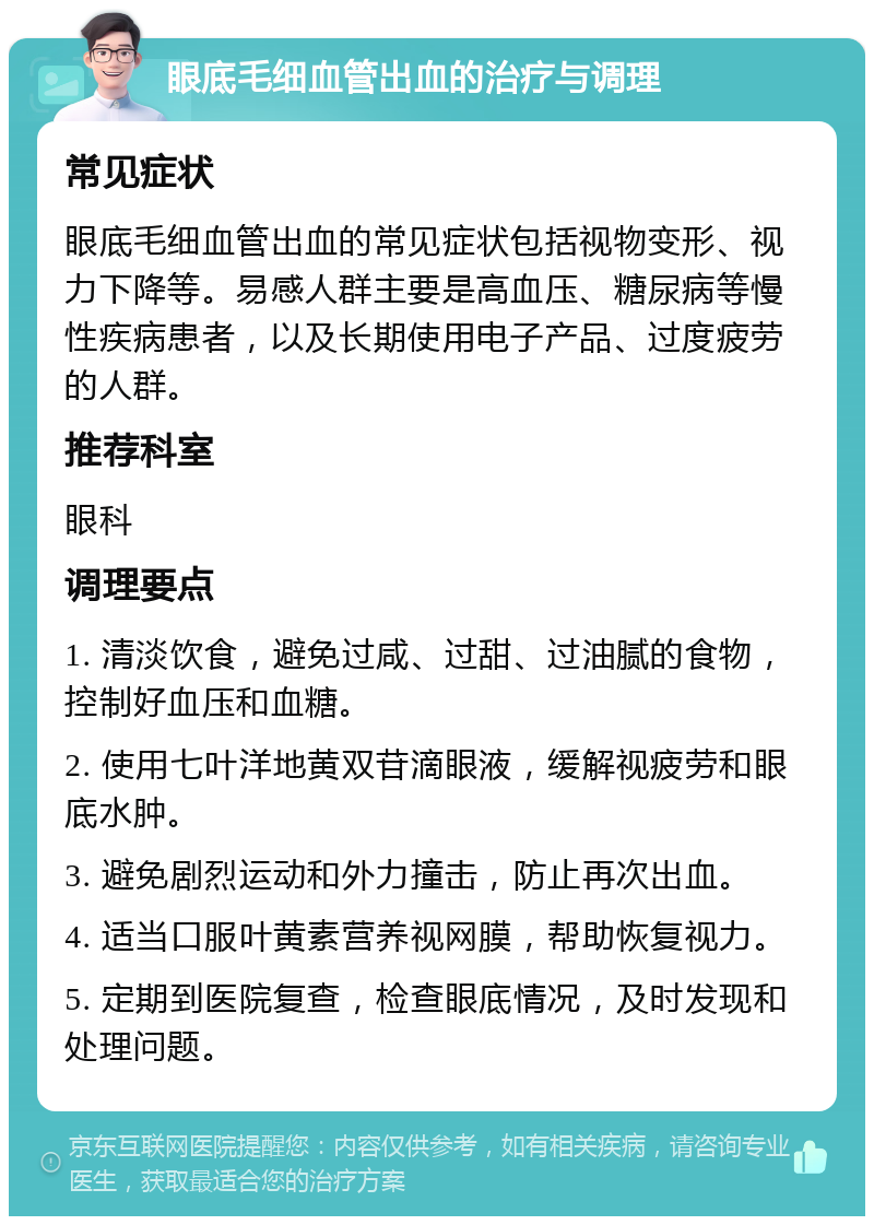 眼底毛细血管出血的治疗与调理 常见症状 眼底毛细血管出血的常见症状包括视物变形、视力下降等。易感人群主要是高血压、糖尿病等慢性疾病患者，以及长期使用电子产品、过度疲劳的人群。 推荐科室 眼科 调理要点 1. 清淡饮食，避免过咸、过甜、过油腻的食物，控制好血压和血糖。 2. 使用七叶洋地黄双苷滴眼液，缓解视疲劳和眼底水肿。 3. 避免剧烈运动和外力撞击，防止再次出血。 4. 适当口服叶黄素营养视网膜，帮助恢复视力。 5. 定期到医院复查，检查眼底情况，及时发现和处理问题。