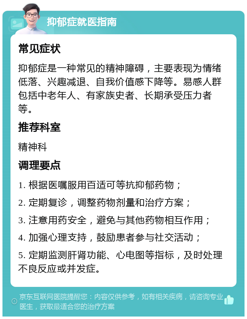 抑郁症就医指南 常见症状 抑郁症是一种常见的精神障碍，主要表现为情绪低落、兴趣减退、自我价值感下降等。易感人群包括中老年人、有家族史者、长期承受压力者等。 推荐科室 精神科 调理要点 1. 根据医嘱服用百适可等抗抑郁药物； 2. 定期复诊，调整药物剂量和治疗方案； 3. 注意用药安全，避免与其他药物相互作用； 4. 加强心理支持，鼓励患者参与社交活动； 5. 定期监测肝肾功能、心电图等指标，及时处理不良反应或并发症。