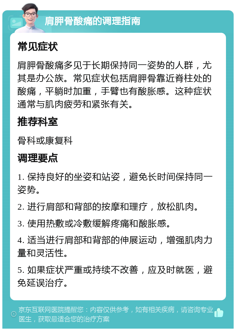 肩胛骨酸痛的调理指南 常见症状 肩胛骨酸痛多见于长期保持同一姿势的人群，尤其是办公族。常见症状包括肩胛骨靠近脊柱处的酸痛，平躺时加重，手臂也有酸胀感。这种症状通常与肌肉疲劳和紧张有关。 推荐科室 骨科或康复科 调理要点 1. 保持良好的坐姿和站姿，避免长时间保持同一姿势。 2. 进行肩部和背部的按摩和理疗，放松肌肉。 3. 使用热敷或冷敷缓解疼痛和酸胀感。 4. 适当进行肩部和背部的伸展运动，增强肌肉力量和灵活性。 5. 如果症状严重或持续不改善，应及时就医，避免延误治疗。