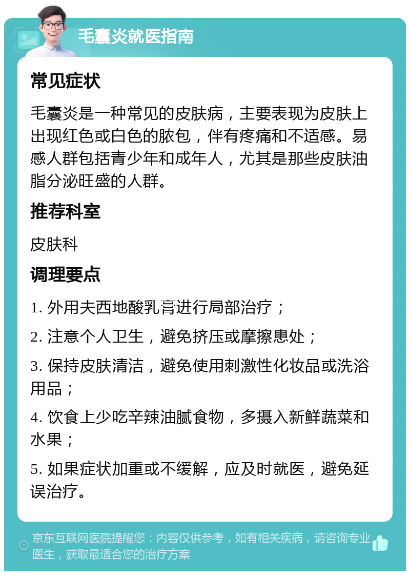 毛囊炎就医指南 常见症状 毛囊炎是一种常见的皮肤病，主要表现为皮肤上出现红色或白色的脓包，伴有疼痛和不适感。易感人群包括青少年和成年人，尤其是那些皮肤油脂分泌旺盛的人群。 推荐科室 皮肤科 调理要点 1. 外用夫西地酸乳膏进行局部治疗； 2. 注意个人卫生，避免挤压或摩擦患处； 3. 保持皮肤清洁，避免使用刺激性化妆品或洗浴用品； 4. 饮食上少吃辛辣油腻食物，多摄入新鲜蔬菜和水果； 5. 如果症状加重或不缓解，应及时就医，避免延误治疗。