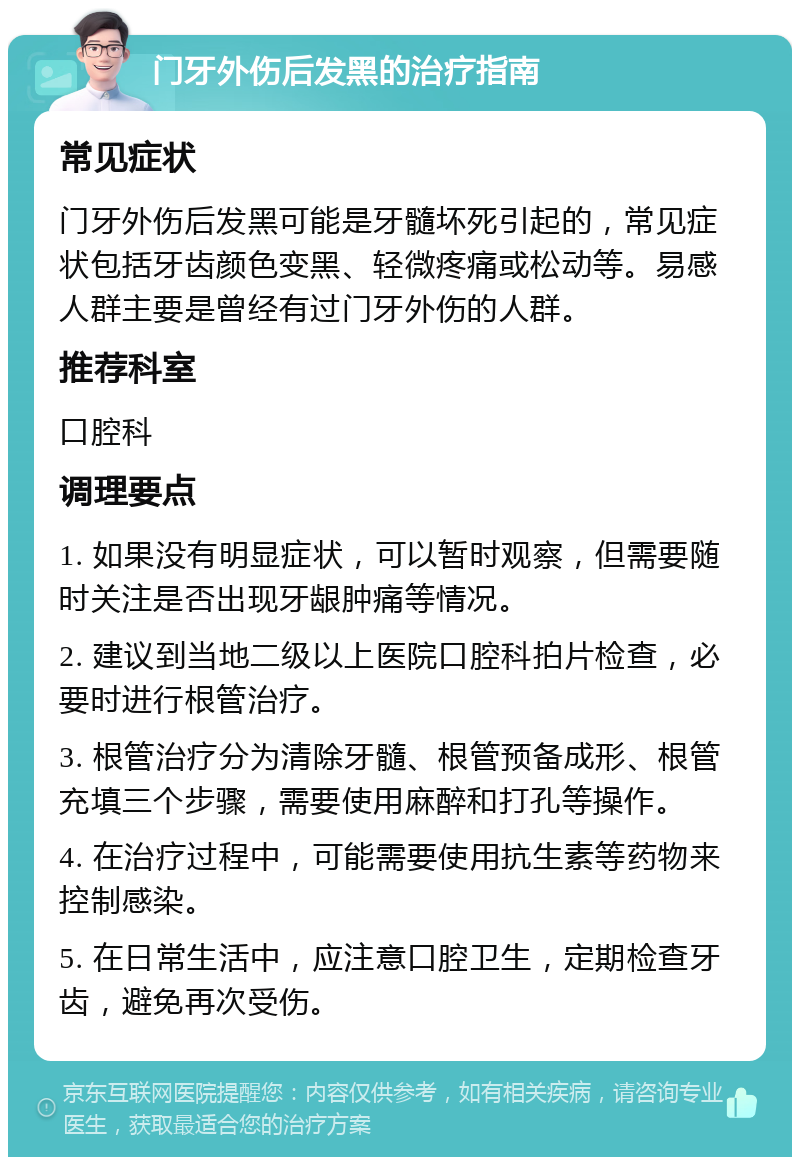 门牙外伤后发黑的治疗指南 常见症状 门牙外伤后发黑可能是牙髓坏死引起的，常见症状包括牙齿颜色变黑、轻微疼痛或松动等。易感人群主要是曾经有过门牙外伤的人群。 推荐科室 口腔科 调理要点 1. 如果没有明显症状，可以暂时观察，但需要随时关注是否出现牙龈肿痛等情况。 2. 建议到当地二级以上医院口腔科拍片检查，必要时进行根管治疗。 3. 根管治疗分为清除牙髓、根管预备成形、根管充填三个步骤，需要使用麻醉和打孔等操作。 4. 在治疗过程中，可能需要使用抗生素等药物来控制感染。 5. 在日常生活中，应注意口腔卫生，定期检查牙齿，避免再次受伤。