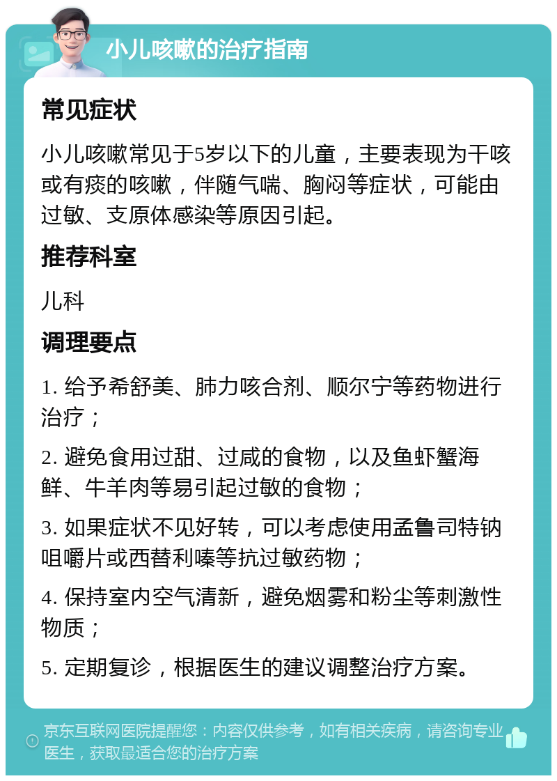 小儿咳嗽的治疗指南 常见症状 小儿咳嗽常见于5岁以下的儿童，主要表现为干咳或有痰的咳嗽，伴随气喘、胸闷等症状，可能由过敏、支原体感染等原因引起。 推荐科室 儿科 调理要点 1. 给予希舒美、肺力咳合剂、顺尔宁等药物进行治疗； 2. 避免食用过甜、过咸的食物，以及鱼虾蟹海鲜、牛羊肉等易引起过敏的食物； 3. 如果症状不见好转，可以考虑使用孟鲁司特钠咀嚼片或西替利嗪等抗过敏药物； 4. 保持室内空气清新，避免烟雾和粉尘等刺激性物质； 5. 定期复诊，根据医生的建议调整治疗方案。