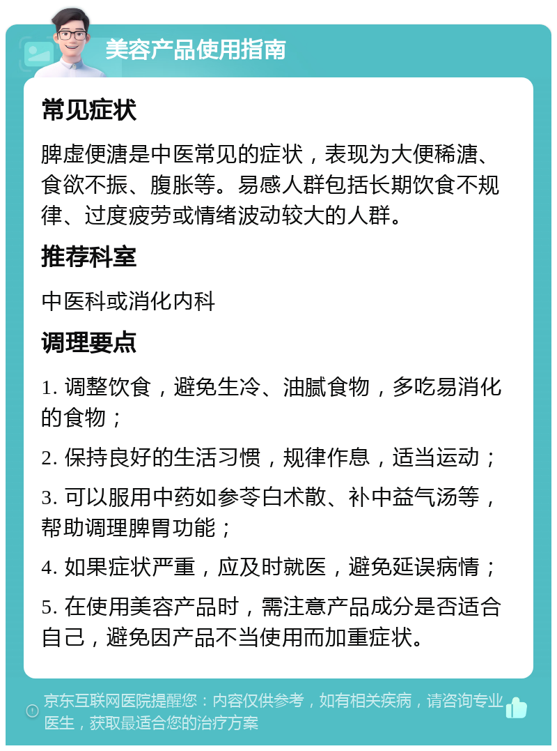 美容产品使用指南 常见症状 脾虚便溏是中医常见的症状，表现为大便稀溏、食欲不振、腹胀等。易感人群包括长期饮食不规律、过度疲劳或情绪波动较大的人群。 推荐科室 中医科或消化内科 调理要点 1. 调整饮食，避免生冷、油腻食物，多吃易消化的食物； 2. 保持良好的生活习惯，规律作息，适当运动； 3. 可以服用中药如参苓白术散、补中益气汤等，帮助调理脾胃功能； 4. 如果症状严重，应及时就医，避免延误病情； 5. 在使用美容产品时，需注意产品成分是否适合自己，避免因产品不当使用而加重症状。