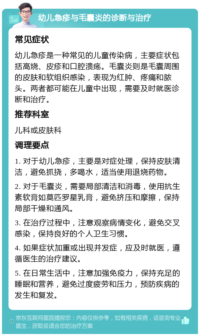 幼儿急疹与毛囊炎的诊断与治疗 常见症状 幼儿急疹是一种常见的儿童传染病，主要症状包括高烧、皮疹和口腔溃疡。毛囊炎则是毛囊周围的皮肤和软组织感染，表现为红肿、疼痛和脓头。两者都可能在儿童中出现，需要及时就医诊断和治疗。 推荐科室 儿科或皮肤科 调理要点 1. 对于幼儿急疹，主要是对症处理，保持皮肤清洁，避免抓挠，多喝水，适当使用退烧药物。 2. 对于毛囊炎，需要局部清洁和消毒，使用抗生素软膏如莫匹罗星乳膏，避免挤压和摩擦，保持局部干燥和通风。 3. 在治疗过程中，注意观察病情变化，避免交叉感染，保持良好的个人卫生习惯。 4. 如果症状加重或出现并发症，应及时就医，遵循医生的治疗建议。 5. 在日常生活中，注意加强免疫力，保持充足的睡眠和营养，避免过度疲劳和压力，预防疾病的发生和复发。