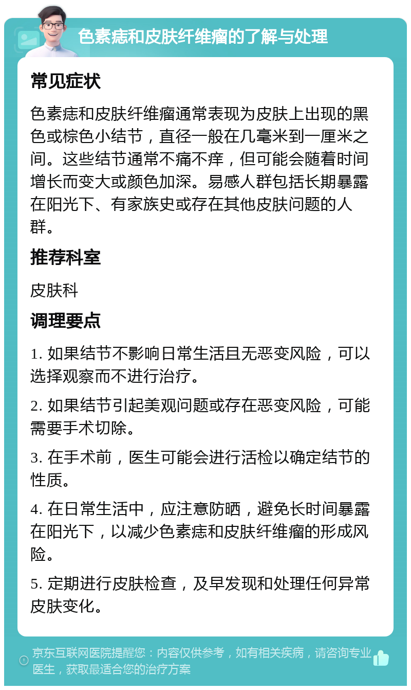 色素痣和皮肤纤维瘤的了解与处理 常见症状 色素痣和皮肤纤维瘤通常表现为皮肤上出现的黑色或棕色小结节，直径一般在几毫米到一厘米之间。这些结节通常不痛不痒，但可能会随着时间增长而变大或颜色加深。易感人群包括长期暴露在阳光下、有家族史或存在其他皮肤问题的人群。 推荐科室 皮肤科 调理要点 1. 如果结节不影响日常生活且无恶变风险，可以选择观察而不进行治疗。 2. 如果结节引起美观问题或存在恶变风险，可能需要手术切除。 3. 在手术前，医生可能会进行活检以确定结节的性质。 4. 在日常生活中，应注意防晒，避免长时间暴露在阳光下，以减少色素痣和皮肤纤维瘤的形成风险。 5. 定期进行皮肤检查，及早发现和处理任何异常皮肤变化。