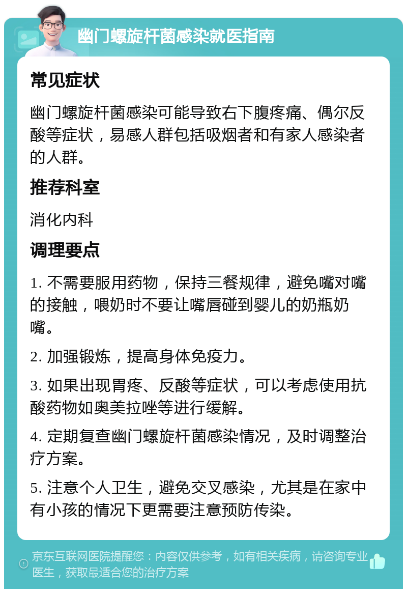 幽门螺旋杆菌感染就医指南 常见症状 幽门螺旋杆菌感染可能导致右下腹疼痛、偶尔反酸等症状，易感人群包括吸烟者和有家人感染者的人群。 推荐科室 消化内科 调理要点 1. 不需要服用药物，保持三餐规律，避免嘴对嘴的接触，喂奶时不要让嘴唇碰到婴儿的奶瓶奶嘴。 2. 加强锻炼，提高身体免疫力。 3. 如果出现胃疼、反酸等症状，可以考虑使用抗酸药物如奥美拉唑等进行缓解。 4. 定期复查幽门螺旋杆菌感染情况，及时调整治疗方案。 5. 注意个人卫生，避免交叉感染，尤其是在家中有小孩的情况下更需要注意预防传染。