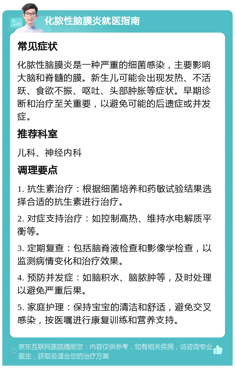 化脓性脑膜炎就医指南 常见症状 化脓性脑膜炎是一种严重的细菌感染，主要影响大脑和脊髓的膜。新生儿可能会出现发热、不活跃、食欲不振、呕吐、头部肿胀等症状。早期诊断和治疗至关重要，以避免可能的后遗症或并发症。 推荐科室 儿科、神经内科 调理要点 1. 抗生素治疗：根据细菌培养和药敏试验结果选择合适的抗生素进行治疗。 2. 对症支持治疗：如控制高热、维持水电解质平衡等。 3. 定期复查：包括脑脊液检查和影像学检查，以监测病情变化和治疗效果。 4. 预防并发症：如脑积水、脑脓肿等，及时处理以避免严重后果。 5. 家庭护理：保持宝宝的清洁和舒适，避免交叉感染，按医嘱进行康复训练和营养支持。