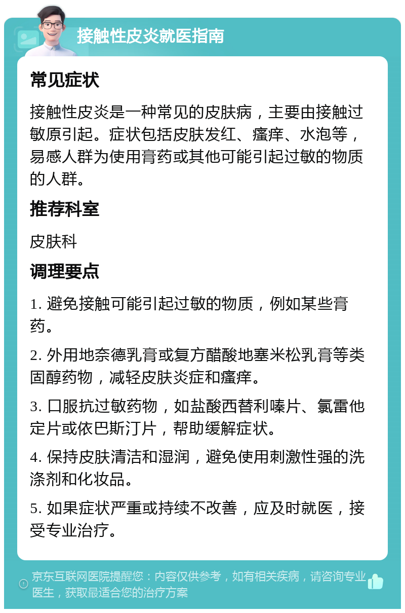 接触性皮炎就医指南 常见症状 接触性皮炎是一种常见的皮肤病，主要由接触过敏原引起。症状包括皮肤发红、瘙痒、水泡等，易感人群为使用膏药或其他可能引起过敏的物质的人群。 推荐科室 皮肤科 调理要点 1. 避免接触可能引起过敏的物质，例如某些膏药。 2. 外用地奈德乳膏或复方醋酸地塞米松乳膏等类固醇药物，减轻皮肤炎症和瘙痒。 3. 口服抗过敏药物，如盐酸西替利嗪片、氯雷他定片或依巴斯汀片，帮助缓解症状。 4. 保持皮肤清洁和湿润，避免使用刺激性强的洗涤剂和化妆品。 5. 如果症状严重或持续不改善，应及时就医，接受专业治疗。