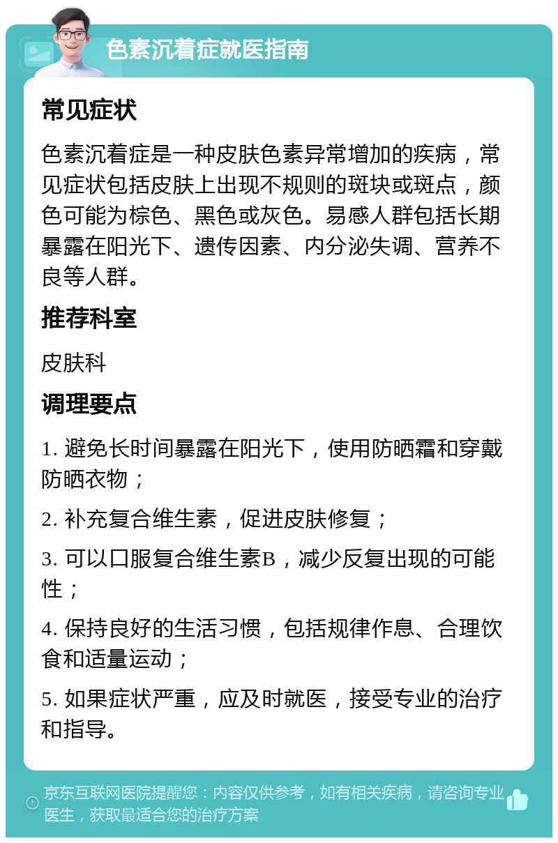 色素沉着症就医指南 常见症状 色素沉着症是一种皮肤色素异常增加的疾病，常见症状包括皮肤上出现不规则的斑块或斑点，颜色可能为棕色、黑色或灰色。易感人群包括长期暴露在阳光下、遗传因素、内分泌失调、营养不良等人群。 推荐科室 皮肤科 调理要点 1. 避免长时间暴露在阳光下，使用防晒霜和穿戴防晒衣物； 2. 补充复合维生素，促进皮肤修复； 3. 可以口服复合维生素B，减少反复出现的可能性； 4. 保持良好的生活习惯，包括规律作息、合理饮食和适量运动； 5. 如果症状严重，应及时就医，接受专业的治疗和指导。